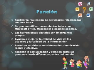  Facilitar la realización de actividades relacionadas
con una tarea.
 Se pueden utilizar herramientas tales como
Microsoft office, Messenger o paginas sociales.
 Las herramientas digitales son importantes
porque.
 Ayudan a mejorar la calidad de vida de los
usuarios y la calidad de la información-
 Permiten establecer un sistema de comunicación
rápida y efectiva.
 Facilitan la comunicación y relación entre las
personas desde diferentes partes del mundo.
 