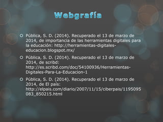  Pública, S. D. (2014). Recuperado el 13 de marzo de
2014, de importancia de las herramientas digitales para
la educación: http://herramientas-digitales-
educacion.blogspot.mx/
 Pública, S. D. (2014). Recuperado el 13 de marzo de
2014, de scribd:
http://es.scribd.com/doc/54100936/Herramientas-
Digitales-Para-La-Educacion-1
 Pública, S. D. (2014). Recuperado el 13 de marzo de
2014, de El país:
http://elpais.com/diario/2007/11/15/ciberpais/1195095
083_850215.html
 