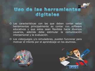  Las características con las que deben contar estas
herramientas principalmente es contar con software
educativos y que estos sean flexibles hacia diversos
usuarios, además debe estimular la comunicación
interpersonal y la evaluación.
 Los videojuegos y/o simuladores, pueden funcionar para
motivar el interés por el aprendizaje en los alumnos.
 