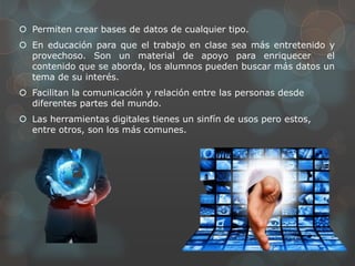  Permiten crear bases de datos de cualquier tipo.
 En educación para que el trabajo en clase sea más entretenido y
provechoso. Son un material de apoyo para enriquecer el
contenido que se aborda, los alumnos pueden buscar más datos un
tema de su interés.
 Facilitan la comunicación y relación entre las personas desde
diferentes partes del mundo.
 Las herramientas digitales tienes un sinfín de usos pero estos,
entre otros, son los más comunes.
 