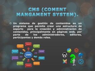  Un sistema de gestión de contenidos es un
programa que permite crear una estructura de
soporte para la creación y administración de
contenidos, principalmente en páginas web, por
parte de los administradores, editores,
participantes y demás roles.
 