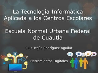 La Tecnología Informática
Aplicada a los Centros Escolares
Escuela Normal Urbana Federal
de Cuautla
Luis Jesús Rodríguez Aguilar
Herramientas Digitales
 
