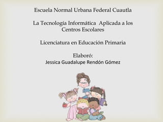 Escuela Normal Urbana Federal Cuautla
La Tecnología Informática Aplicada a los
Centros Escolares
Licenciatura en Educación Primaria
Elaboró:
Jessica Guadalupe Rendón Gómez
 