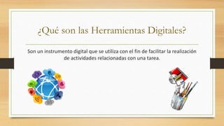 ¿Qué son las Herramientas Digitales?
Son un instrumento digital que se utiliza con el fin de facilitar la realización
de actividades relacionadas con una tarea.
 