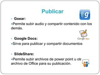 Publicar
• Goear:
Permite subir audio y compartir contenido con los
demás.
• Google Docs:
Sirve para publicar y compartir documentos
• SlideShare:
Permite subir archivos de power point u otro
archivo de Office para su publicación.
 