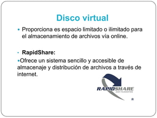Disco virtual
 Proporciona es espacio limitado o ilimitado para
el almacenamiento de archivos vía online.
• RapidShare:
Ofrece un sistema sencillo y accesible de
almacenaje y distribución de archivos a través de
internet.
 