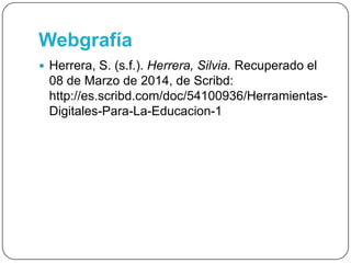 Webgrafía
 Herrera, S. (s.f.). Herrera, Silvia. Recuperado el
08 de Marzo de 2014, de Scribd:
http://es.scribd.com/doc/54100936/Herramientas-
Digitales-Para-La-Educacion-1
 