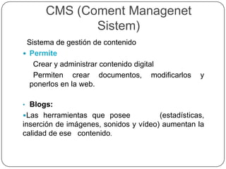 CMS (Coment Managenet
Sistem)
Sistema de gestión de contenido
 Permite
Crear y administrar contenido digital
Permiten crear documentos, modificarlos y
ponerlos en la web.
• Blogs:
Las herramientas que posee (estadísticas,
inserción de imágenes, sonidos y vídeo) aumentan la
calidad de ese contenido.
 