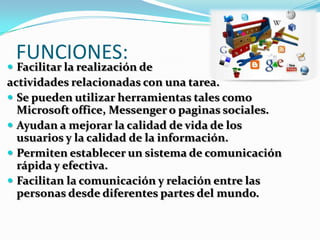 FUNCIONES:
 Facilitar la realización de
actividades relacionadas con una tarea.
 Se pueden utilizar herramientas tales como
Microsoft office, Messenger o paginas sociales.
 Ayudan a mejorar la calidad de vida de los
usuarios y la calidad de la información.
 Permiten establecer un sistema de comunicación
rápida y efectiva.
 Facilitan la comunicación y relación entre las
personas desde diferentes partes del mundo.
 