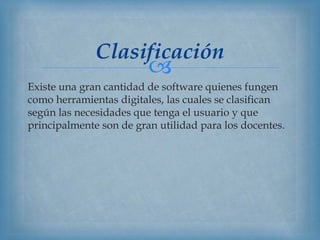 
Existe una gran cantidad de software quienes fungen
como herramientas digitales, las cuales se clasifican
según las necesidades que tenga el usuario y que
principalmente son de gran utilidad para los docentes.
Clasificación
 