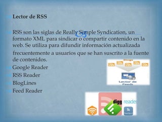 
 Lector de RSS
 RSS son las siglas de Really Simple Syndication, un
formato XML para sindicar o compartir contenido en la
web. Se utiliza para difundir información actualizada
frecuentemente a usuarios que se han suscrito a la fuente
de contenidos.
 Google Reader
 RSS Reader
 BlogLines
 Feed Reader
 