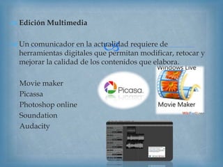 
 Edición Multimedia
 Un comunicador en la actualidad requiere de
herramientas digitales que permitan modificar, retocar y
mejorar la calidad de los contenidos que elabora.
Movie maker
Picassa
Photoshop online
Soundation
Audacity
 