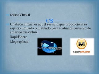 
 Disco Virtual
 Un disco virtual es aquel servicio que proporciona es
espacio limitado o ilimitado para el almacenamiento de
archivos vía online.
RapidShare
Megaupload
 