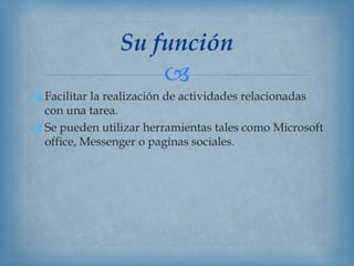 
 Facilitar la realización de actividades relacionadas
con una tarea.
 Se pueden utilizar herramientas tales como Microsoft
office, Messenger o paginas sociales.
Su función
 
