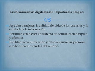 
Las herramientas digitales son importantes porque:
 Ayudan a mejorar la calidad de vida de los usuarios y la
calidad de la información.
 Permiten establecer un sistema de comunicación rápida
y efectiva.
 Facilitan la comunicación y relación entre las personas
desde diferentes partes del mundo.
 
