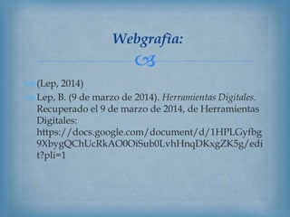 
Webgrafìa:
 (Lep, 2014)
 Lep, B. (9 de marzo de 2014). Herramientas Digitales.
Recuperado el 9 de marzo de 2014, de Herramientas
Digitales:
https://docs.google.com/document/d/1HPLGyfbg
9XbygQChUcRkAO0OiSub0LvhHnqDKxgZK5g/edi
t?pli=1
 