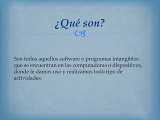 
Son todos aquellos software o programas intangibles
que se encuentran en las computadoras o dispositivos,
donde le damos uso y realizamos todo tipo de
actividades.
¿Qué son?
 
