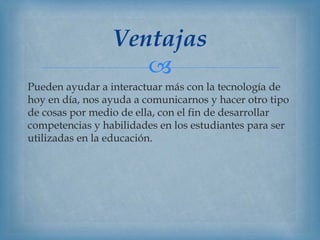 
Pueden ayudar a interactuar más con la tecnología de
hoy en día, nos ayuda a comunicarnos y hacer otro tipo
de cosas por medio de ella, con el fin de desarrollar
competencias y habilidades en los estudiantes para ser
utilizadas en la educación.
Ventajas
 
