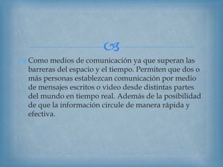 
 Como medios de comunicación ya que superan las
barreras del espacio y el tiempo. Permiten que dos o
más personas establezcan comunicación por medio
de mensajes escritos o video desde distintas partes
del mundo en tiempo real. Además de la posibilidad
de que la información circule de manera rápida y
efectiva.
 