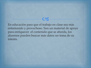 
En educación para que el trabajo en clase sea más
entretenido y provechoso. Son un material de apoyo
para enriquecer el contenido que se aborda, los
alumnos pueden buscar más datos un tema de su
interés.
 