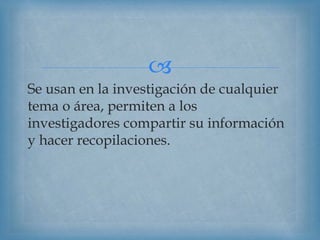 
Se usan en la investigación de cualquier
tema o área, permiten a los
investigadores compartir su información
y hacer recopilaciones.
 