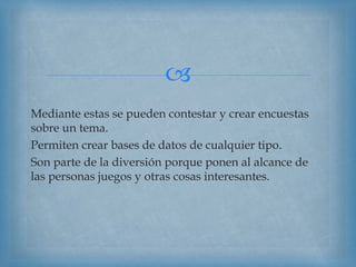 
Mediante estas se pueden contestar y crear encuestas
sobre un tema.
Permiten crear bases de datos de cualquier tipo.
Son parte de la diversión porque ponen al alcance de
las personas juegos y otras cosas interesantes.
 