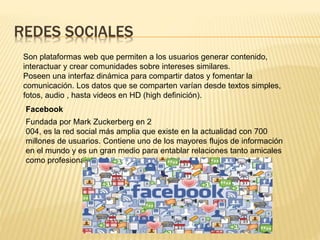 REDES SOCIALES
Son plataformas web que permiten a los usuarios generar contenido,
interactuar y crear comunidades sobre intereses similares.
Poseen una interfaz dinámica para compartir datos y fomentar la
comunicación. Los datos que se comparten varían desde textos simples,
fotos, audio , hasta videos en HD (high definición).
Facebook
Fundada por Mark Zuckerberg en 2
004, es la red social más amplia que existe en la actualidad con 700
millones de usuarios. Contiene uno de los mayores flujos de información
en el mundo y es un gran medio para entablar relaciones tanto amicales
como profesionales.
 