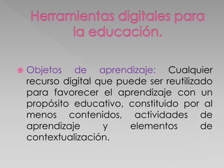  Objetos de aprendizaje: Cualquier
recurso digital que puede ser reutilizado
para favorecer el aprendizaje con un
propósito educativo, constituido por al
menos contenidos, actividades de
aprendizaje y elementos de
contextualización.
 