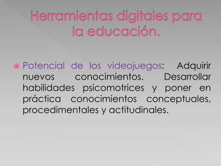  Potencial de los videojuegos: Adquirir
nuevos conocimientos. Desarrollar
habilidades psicomotrices y poner en
práctica conocimientos conceptuales,
procedimentales y actitudinales.
 