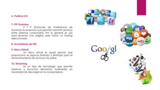6.-Publicar 2.0
7.-FTP Gratuitos
F T P (Protocolo de Trasferencia de
Archivos) es el servicio que permite transmitir archivos
entre sistemas conectados. Por lo general se usa
para levantar una página web hacia un hosting
seleccionado.
8.-Acortadores de URL
9.-Disco Virtual
Un disco virtual es aquel servicio que
proporciona es espacio limitado o ilimitado para el
almacenamiento de archivos vía online.
10.-Streaming
Es un tipo de tecnología que permite
observar y escuchar elementos multimedia sin
necesidad de descargar en la computadora.
 