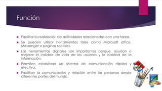 Función
 Facilitar la realización de actividades relacionadas con una tarea.
 Se pueden utilizar herramientas tales como Microsoft office,
Messenger o paginas sociales.
 Las herramientas digitales son importantes porque, ayudan a
mejorar la calidad de vida de los usuarios y la calidad de la
información.
 Permiten establecer un sistema de comunicación rápida y
efectiva.
 Facilitan la comunicación y relación entre las personas desde
diferentes partes del mundo.
 