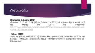 Webgrafía
(González C. Paola, 2012)
González C. Paola, S. N. (20 de Febrero de 2012). slideshare. Recuperado el 8
de Marzo de 2014, de slideshare:
http://www.slideshare.net/nayelisoto108/herramientas-digitales-definicin-uso-
clafisicacin-y-funciones
(Silvia, 2008)
Silvia, M. (28 de Abril de 2008). Scribd. Recuperado el 8 de Marzo de 2014, de
Scribd: http://es.scribd.com/doc/54100936/Herramientas-Digitales-Para-La-
Educacion-1
 