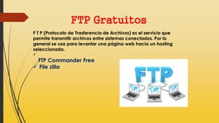 FTP Gratuitos
F T P (Protocolo de Trasferencia de Archivos) es el servicio que
permite transmitir archivos entre sistemas conectados. Por lo
general se usa para levantar una página web hacia un hosting
seleccionado.

FTP Commander Free
 File zilla
 