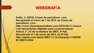 WEBGRAFÍA
Emilio, V. (2010). Clases de periodismo. com.
Recuperado el marzo de 7 de 2014, de Clases de
periodismo .com:
http://www.clasesdeperiodismo.com/2010/03/11/manua
l-de-herramientas-digitales-para-comunicadores/
Francis, P. (15 de noviembre de 2007). El País.
Recuperado el 7 de marzo de 2014, de El País:
http://elpais.com/diario/2007/11/15/ciberpais/11950950
83_850215.html
 