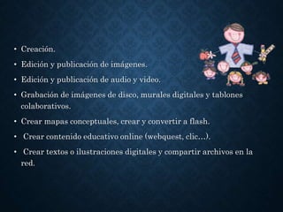 • Creación.
• Edición y publicación de imágenes.
• Edición y publicación de audio y video.
• Grabación de imágenes de disco, murales digitales y tablones
colaborativos.
• Crear mapas conceptuales, crear y convertir a flash.
• Crear contenido educativo online (webquest, clic…).
• Crear textos o ilustraciones digitales y compartir archivos en la
red.
 