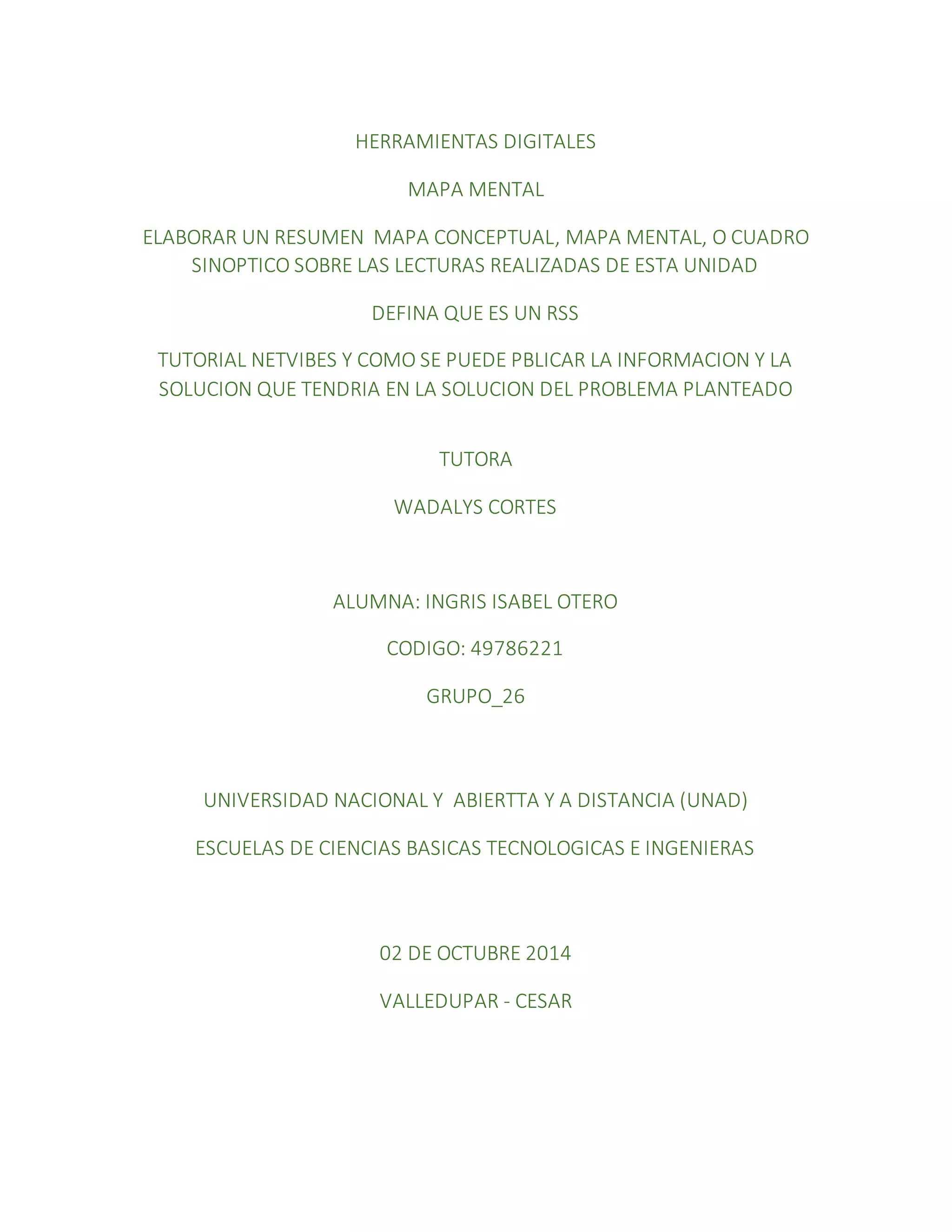 HERRAMIENTAS DIGITALES 
MAPA MENTAL 
ELABORAR UN RESUMEN MAPA CONCEPTUAL, MAPA MENTAL, O CUADRO 
SINOPTICO SOBRE LAS LECTURAS REALIZADAS DE ESTA UNIDAD 
DEFINA QUE ES UN RSS 
TUTORIAL NETVIBES Y COMO SE PUEDE PBLICAR LA INFORMACION Y LA 
SOLUCION QUE TENDRIA EN LA SOLUCION DEL PROBLEMA PLANTEADO 
TUTORA 
WADALYS CORTES 
ALUMNA: INGRIS ISABEL OTERO 
CODIGO: 49786221 
GRUPO_26 
UNIVERSIDAD NACIONAL Y ABIERTTA Y A DISTANCIA (UNAD) 
ESCUELAS DE CIENCIAS BASICAS TECNOLOGICAS E INGENIERAS 
02 DE OCTUBRE 2014 
VALLEDUPAR - CESAR 
 