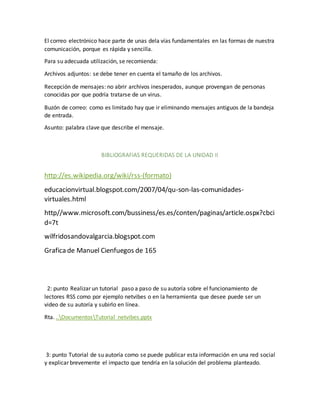 El correo electrónico hace parte de unas dela vías fundamentales en las formas de nuestra 
comunicación, porque es rápida y sencilla. 
Para su adecuada utilización, se recomienda: 
Archivos adjuntos: se debe tener en cuenta el tamaño de los archivos. 
Recepción de mensajes: no abrir archivos inesperados, aunque provengan de personas 
conocidas por que podría tratarse de un virus. 
Buzón de correo: como es limitado hay que ir eliminando mensajes antiguos de la bandeja 
de entrada. 
Asunto: palabra clave que describe el mensaje. 
BIBLIOGRAFIAS REQUERIDAS DE LA UNIDAD II 
http://es.wikipedia.org/wiki/rss-(formato) 
educacionvirtual.blogspot.com/2007/04/qu-son-las-comunidades-virtuales. 
html 
http//www.microsoft.com/bussiness/es.es/conten/paginas/article.ospx?cbci 
d=7t 
wilfridosandovalgarcia.blogspot.com 
Grafica de Manuel Cienfuegos de 165 
2: punto Realizar un tutorial paso a paso de su autoría sobre el funcionamiento de 
lectores RSS como por ejemplo netvibes o en la herramienta que desee puede ser un 
video de su autoría y subirlo en línea. 
Rta. ..DocumentosTutorial netvibes.pptx 
3: punto Tutorial de su autoría como se puede publicar esta información en una red social 
y explicar brevemente el impacto que tendría en la solución del problema planteado. 
 