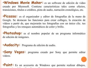 •Windows Movie Maker: es un software de edición de video 
creado por Microsoft. Contiene características tales como efectos, 
transiciones, títulos o créditos, pista de audio, narración cronológica, etc. 
•Picassa: es el organizador y editor de fotografías de la mano de 
Google. Se destacan las funciones para crear collages, la creación de 
vídeos a partir de, que mejorarán tus fotografías con un único clic. tus 
fotografías y los retoques automáticos de color y brillo. 
•Photoshop: es el nombre popular de un programa informático 
de edición de imágenes. 
•Audacity: Programa de edición de audio. 
•Sony Vegas: programa creado por Sony que permite editar 
videos. 
•Paint: Es un accesorio de Windows que permite realizar dibujos, 
como así también editar fotografías. 
 