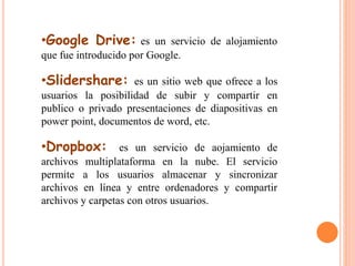 •Google Drive: es un servicio de alojamiento 
que fue introducido por Google. 
•Slidershare: es un sitio web que ofrece a los 
usuarios la posibilidad de subir y compartir en 
publico o privado presentaciones de diapositivas en 
power point, documentos de word, etc. 
•Dropbox: es un servicio de aojamiento de 
archivos multiplataforma en la nube. El servicio 
permite a los usuarios almacenar y sincronizar 
archivos en línea y entre ordenadores y compartir 
archivos y carpetas con otros usuarios. 
 