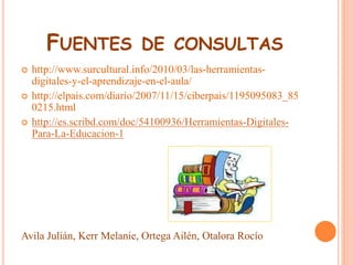 FUENTES DE CONSULTAS 
 http://www.surcultural.info/2010/03/las-herramientas-digitales- 
y-el-aprendizaje-en-el-aula/ 
 http://elpais.com/diario/2007/11/15/ciberpais/1195095083_85 
0215.html 
 http://es.scribd.com/doc/54100936/Herramientas-Digitales- 
Para-La-Educacion-1 
Avila Julián, Kerr Melanie, Ortega Ailén, Otalora Rocío 
