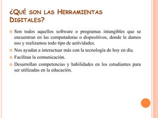 ¿QUÉ SON LAS HERRAMIENTAS 
DIGITALES? 
 Son todos aquellos software o programas intangibles que se 
encuentran en las computadoras o dispositivos, donde le damos 
uso y realizamos todo tipo de actividades. 
 Nos ayudan a interactuar más con la tecnología de hoy en día. 
 Facilitan la comunicación. 
 Desarrollan competencias y habilidades en los estudiantes para 
ser utilizadas en la educación. 
 