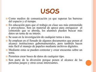 USOS 
 Como medios de comunicación ya que superan las barreras 
del espacio y el tiempo. 
 En educación para que el trabajo en clase sea más entretenido 
y provechoso. Son un material de apoyo para enriquecer el 
contenido que se aborda, los alumnos pueden buscar más 
datos un tema de su interés. 
 Se usan en la investigación de cualquier tema o área. 
 Se emplean en el llenado de algunos documentos que ponen al 
alcance instituciones gubernamentales, pero también hacen 
más fácil el manejo de papeleo mediante archivos digitales. 
 Mediante estas se pueden contestar y crear encuestas sobre un 
tema. 
 Permiten crear bases de datos de cualquier tipo. 
 Son parte de la diversión porque ponen al alcance de las 
personas juegos y otras cosas interesantes. 
 