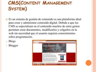 CMS(CONTENT MANAGEMENT 
SYSTEM) 
 Es un sistema de gestión de contenido es una plataforma ideal 
para crear y administrar contenido digital. Debido a que los 
CMS se especializan en el contenido muchos de estos gestos 
permiten crear documentos, modificarlos y colgarlos en la 
web sin necesidad que el usuario requiera conocimientos 
sobre programación. 
 Blogs 
 Blogger 
 