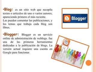 •Blog: es un sitio web que recopila 
textos o artículos de uno o varios autores, 
apareciendo primero el más reciente. 
Las pueden comentar las publicaciones, y 
los temas que trabaja cada blog son 
libres. 
•Blogger: Blogger es un servicio 
online de administración de weblogs. fue 
una de las primeras herramientas 
dedicadas a la publicación de blogs. La 
versión actual requiere una cuenta en 
Google para funcionar. 
 