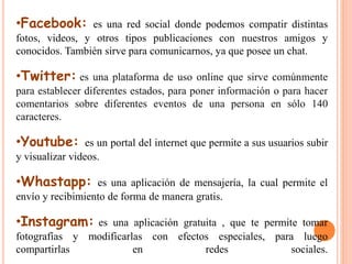 •Facebook: es una red social donde podemos compatir distintas 
fotos, videos, y otros tipos publicaciones con nuestros amigos y 
conocidos. También sirve para comunicarnos, ya que posee un chat. 
•Twitter: es una plataforma de uso online que sirve comúnmente 
para establecer diferentes estados, para poner información o para hacer 
comentarios sobre diferentes eventos de una persona en sólo 140 
caracteres. 
•Youtube: es un portal del internet que permite a sus usuarios subir 
y visualizar videos. 
•Whastapp: es una aplicación de mensajería, la cual permite el 
envío y recibimiento de forma de manera gratis. 
•Instagram: es una aplicación gratuita , que te permite tomar 
fotografías y modificarlas con efectos especiales, para luego 
compartirlas en redes sociales. 
 