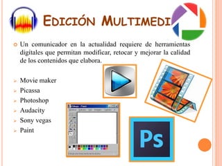 EDICIÓN MULTIMEDIA 
 Un comunicador en la actualidad requiere de herramientas 
digitales que permitan modificar, retocar y mejorar la calidad 
de los contenidos que elabora. 
 Movie maker 
 Picassa 
 Photoshop 
 Audacity 
 Sony vegas 
 Paint 
 