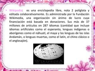 • Wikipedia: es una enciclopedia libre, nota 2 políglota y
editada colaborativamente. Es administrada por la Fundación
Wikimedia, una organización sin ánimo de lucro cuya
financiación está basada en donaciones. Sus más de 37
millones de artículos en 287 idiomas (cantidad que incluye
idiomas artificiales como el esperanto, lenguas indígenas o
aborígenes como el náhuatl, el maya y las lenguas de las islas
Andamán, o lenguas muertas, como el latín, el chino clásico o
el anglosajón).
 