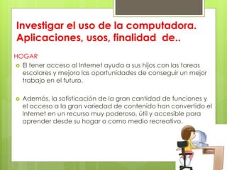 Investigar el uso de la computadora.
Aplicaciones, usos, finalidad de..
HOGAR
 El tener acceso al Internet ayuda a sus hijos con las tareas
escolares y mejora las oportunidades de conseguir un mejor
trabajo en el futuro.
 Además, la sofisticación de la gran cantidad de funciones y
el acceso a la gran variedad de contenido han convertido el
Internet en un recurso muy poderoso, útil y accesible para
aprender desde su hogar o como medio recreativo.
 