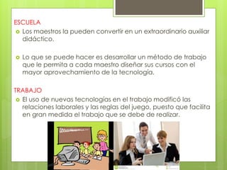 ESCUELA
 Los maestros la pueden convertir en un extraordinario auxiliar
didáctico.
 Lo que se puede hacer es desarrollar un método de trabajo
que le permita a cada maestro diseñar sus cursos con el
mayor aprovechamiento de la tecnología.
TRABAJO
 El uso de nuevas tecnologías en el trabajo modificó las
relaciones laborales y las reglas del juego, puesto que facilita
en gran medida el trabajo que se debe de realizar.
 