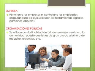 EMPRESA
 Permiten a las empresas el controlar a los empleados,
asegurándose de que solo usen las herramientas digitales
para fines laborales.
ORGANIZACIÓNES PÚBLICAS
 Se utilizan con la finalidad de brindar un mejor servicio a la
comunidad; puesto que les es de gran ayuda a la hora de
recopilar, organizar, etc.
 